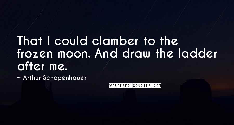 Arthur Schopenhauer Quotes: That I could clamber to the frozen moon. And draw the ladder after me.