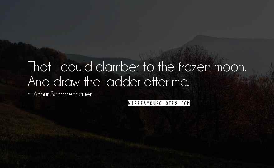 Arthur Schopenhauer Quotes: That I could clamber to the frozen moon. And draw the ladder after me.