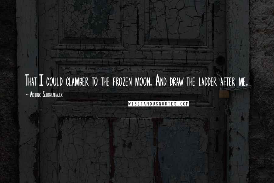 Arthur Schopenhauer Quotes: That I could clamber to the frozen moon. And draw the ladder after me.