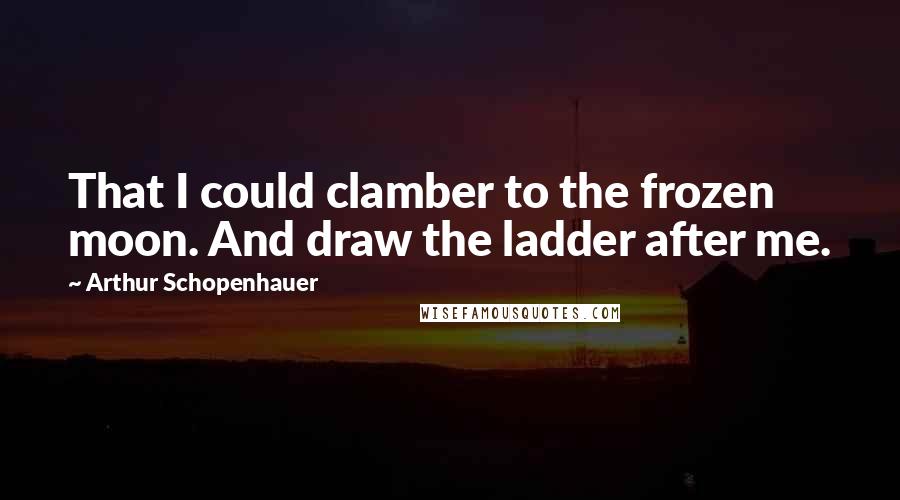 Arthur Schopenhauer Quotes: That I could clamber to the frozen moon. And draw the ladder after me.