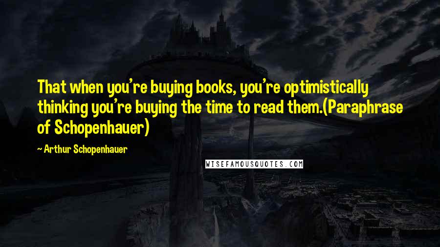 Arthur Schopenhauer Quotes: That when you're buying books, you're optimistically thinking you're buying the time to read them.(Paraphrase of Schopenhauer)