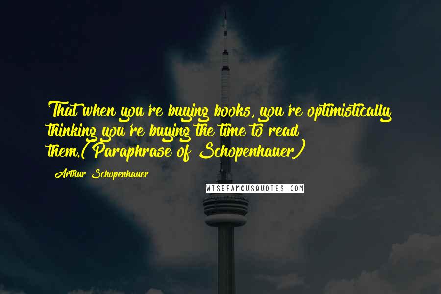 Arthur Schopenhauer Quotes: That when you're buying books, you're optimistically thinking you're buying the time to read them.(Paraphrase of Schopenhauer)