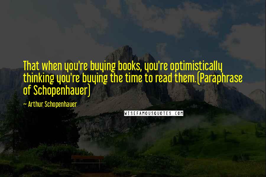 Arthur Schopenhauer Quotes: That when you're buying books, you're optimistically thinking you're buying the time to read them.(Paraphrase of Schopenhauer)