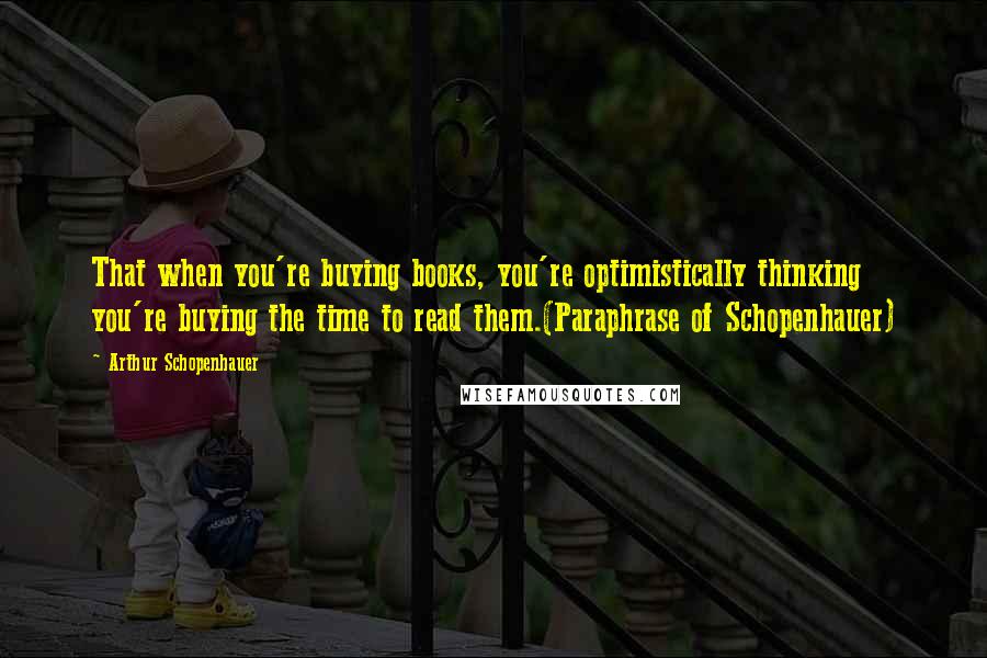 Arthur Schopenhauer Quotes: That when you're buying books, you're optimistically thinking you're buying the time to read them.(Paraphrase of Schopenhauer)