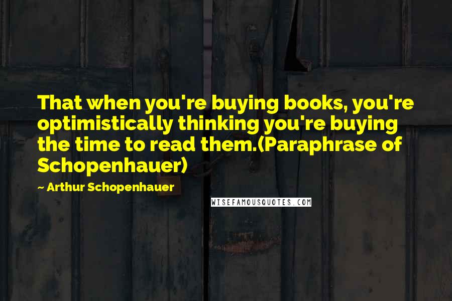 Arthur Schopenhauer Quotes: That when you're buying books, you're optimistically thinking you're buying the time to read them.(Paraphrase of Schopenhauer)