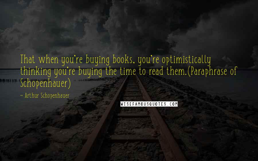 Arthur Schopenhauer Quotes: That when you're buying books, you're optimistically thinking you're buying the time to read them.(Paraphrase of Schopenhauer)