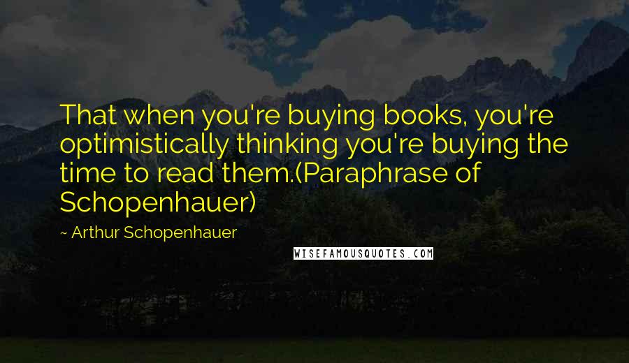 Arthur Schopenhauer Quotes: That when you're buying books, you're optimistically thinking you're buying the time to read them.(Paraphrase of Schopenhauer)
