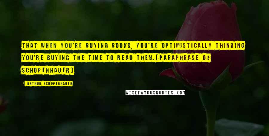 Arthur Schopenhauer Quotes: That when you're buying books, you're optimistically thinking you're buying the time to read them.(Paraphrase of Schopenhauer)