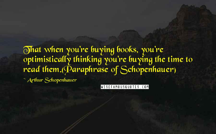 Arthur Schopenhauer Quotes: That when you're buying books, you're optimistically thinking you're buying the time to read them.(Paraphrase of Schopenhauer)