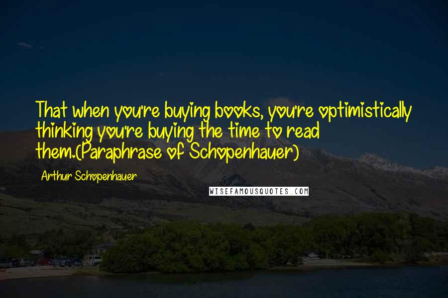 Arthur Schopenhauer Quotes: That when you're buying books, you're optimistically thinking you're buying the time to read them.(Paraphrase of Schopenhauer)