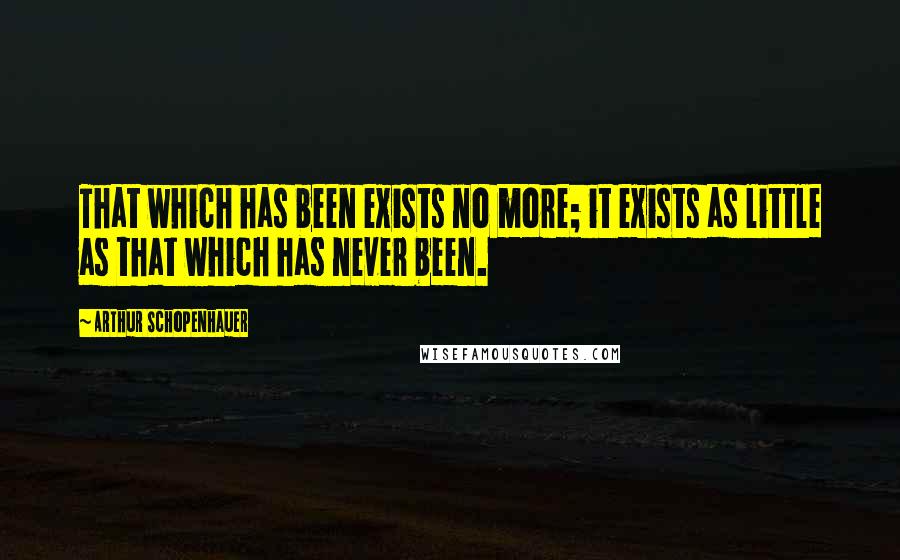 Arthur Schopenhauer Quotes: That which has been exists no more; it exists as little as that which has never been.