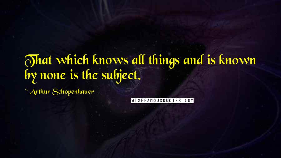 Arthur Schopenhauer Quotes: That which knows all things and is known by none is the subject.