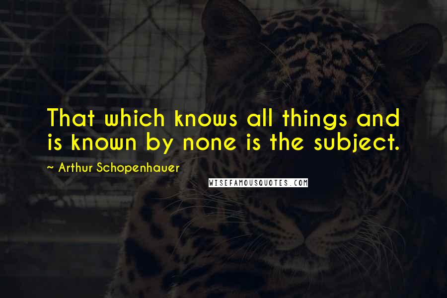 Arthur Schopenhauer Quotes: That which knows all things and is known by none is the subject.