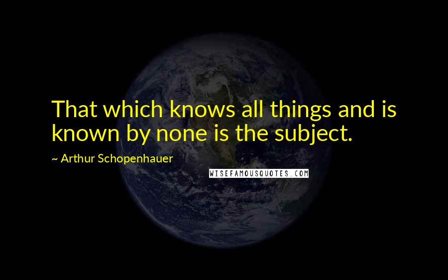 Arthur Schopenhauer Quotes: That which knows all things and is known by none is the subject.