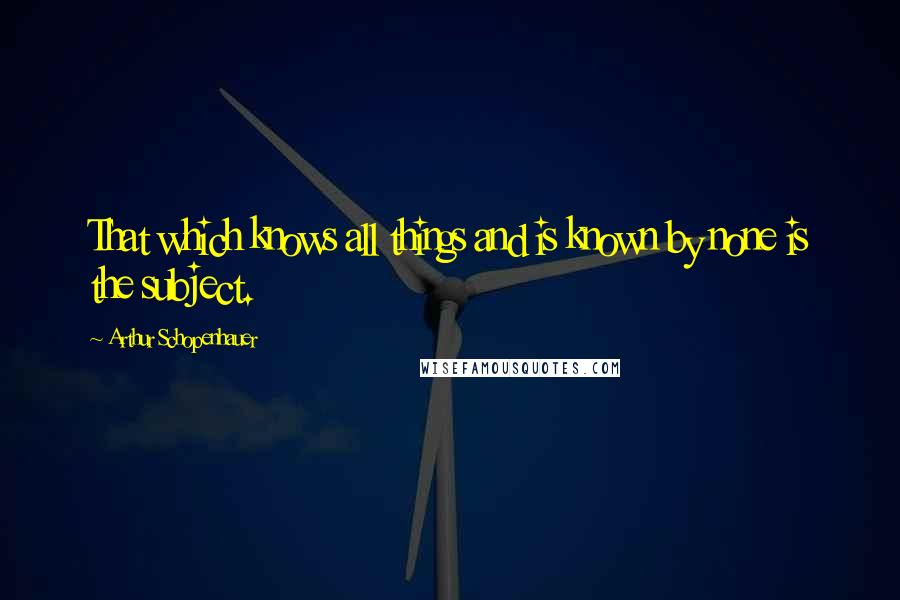 Arthur Schopenhauer Quotes: That which knows all things and is known by none is the subject.