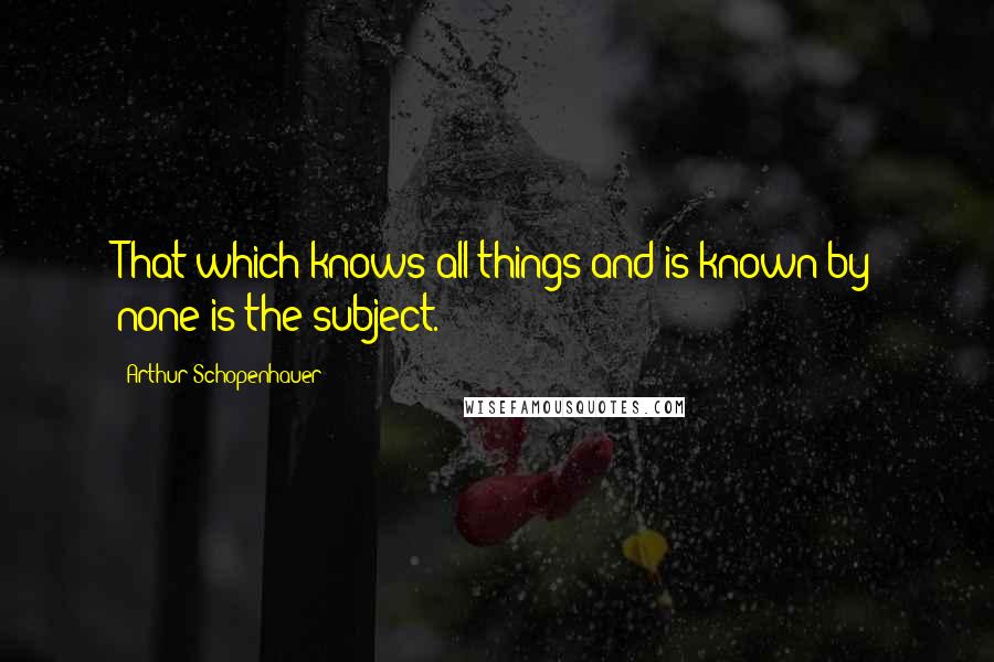 Arthur Schopenhauer Quotes: That which knows all things and is known by none is the subject.