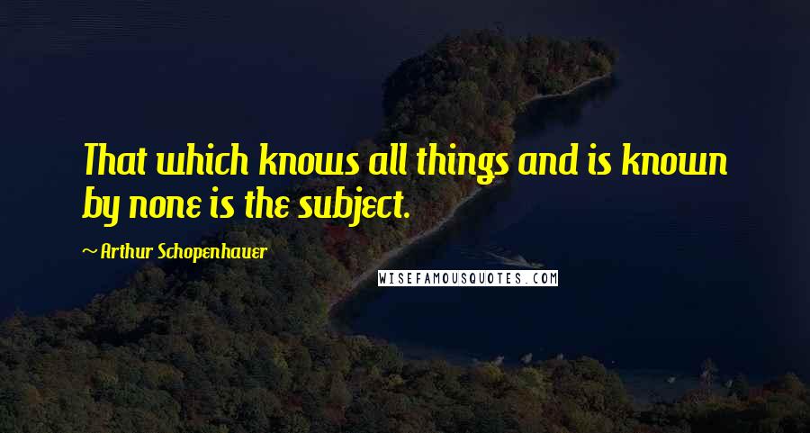 Arthur Schopenhauer Quotes: That which knows all things and is known by none is the subject.