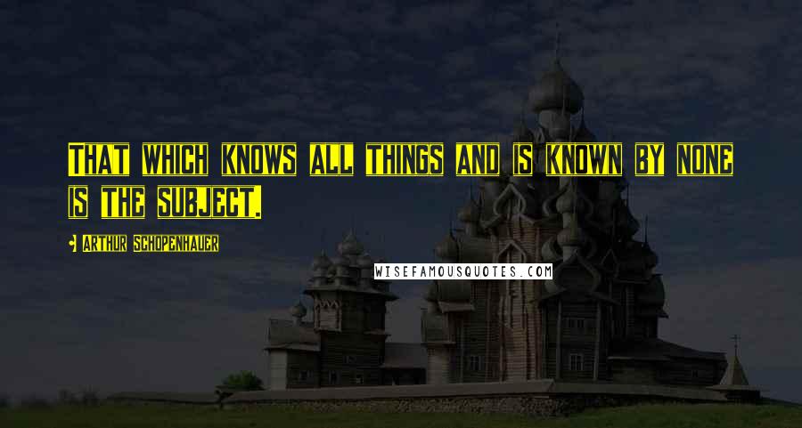 Arthur Schopenhauer Quotes: That which knows all things and is known by none is the subject.
