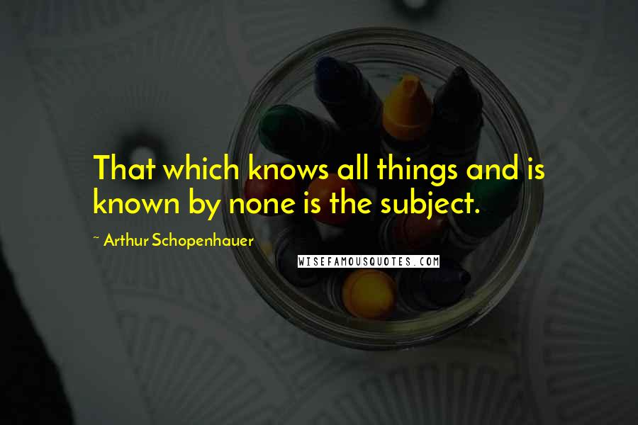 Arthur Schopenhauer Quotes: That which knows all things and is known by none is the subject.