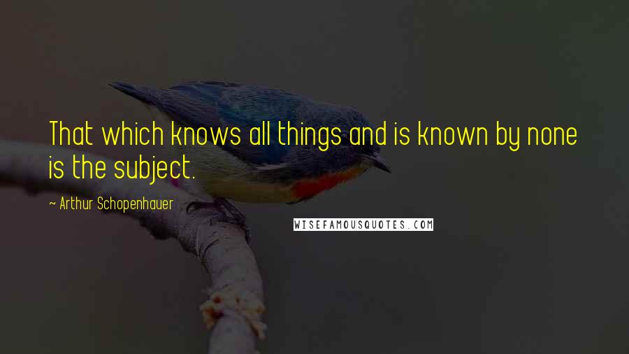 Arthur Schopenhauer Quotes: That which knows all things and is known by none is the subject.