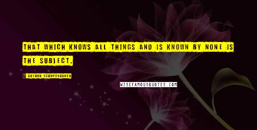 Arthur Schopenhauer Quotes: That which knows all things and is known by none is the subject.