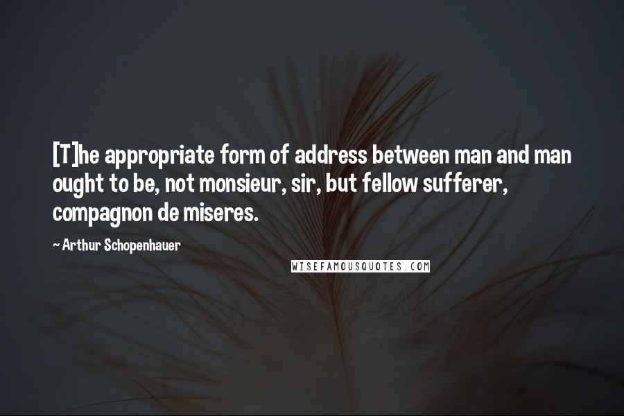 Arthur Schopenhauer Quotes: [T]he appropriate form of address between man and man ought to be, not monsieur, sir, but fellow sufferer, compagnon de miseres.