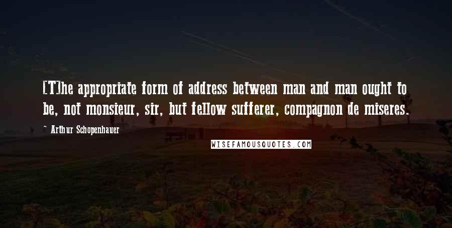 Arthur Schopenhauer Quotes: [T]he appropriate form of address between man and man ought to be, not monsieur, sir, but fellow sufferer, compagnon de miseres.