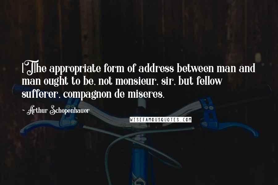 Arthur Schopenhauer Quotes: [T]he appropriate form of address between man and man ought to be, not monsieur, sir, but fellow sufferer, compagnon de miseres.