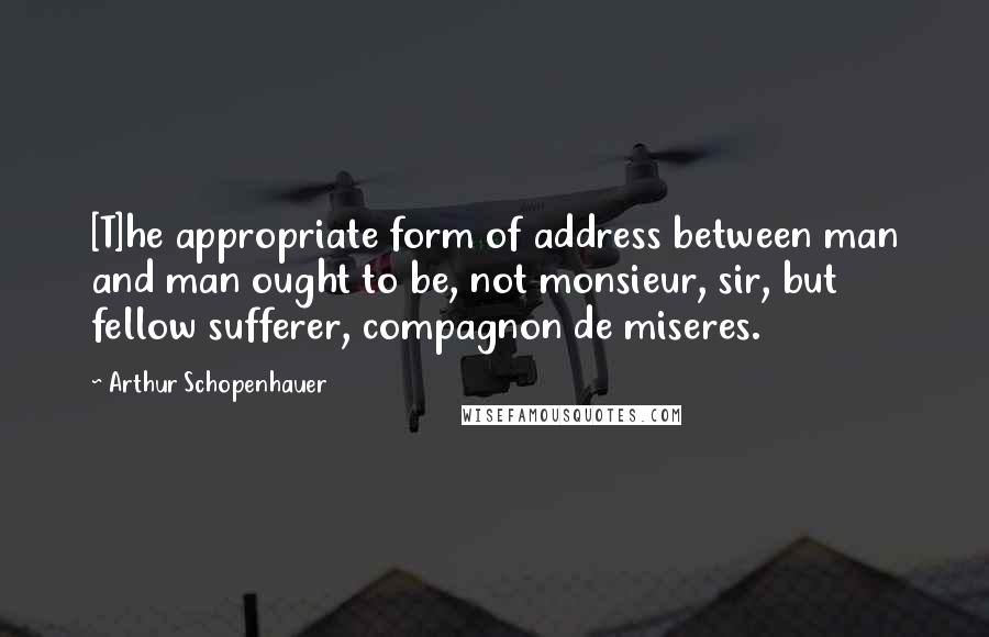 Arthur Schopenhauer Quotes: [T]he appropriate form of address between man and man ought to be, not monsieur, sir, but fellow sufferer, compagnon de miseres.