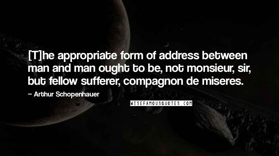 Arthur Schopenhauer Quotes: [T]he appropriate form of address between man and man ought to be, not monsieur, sir, but fellow sufferer, compagnon de miseres.