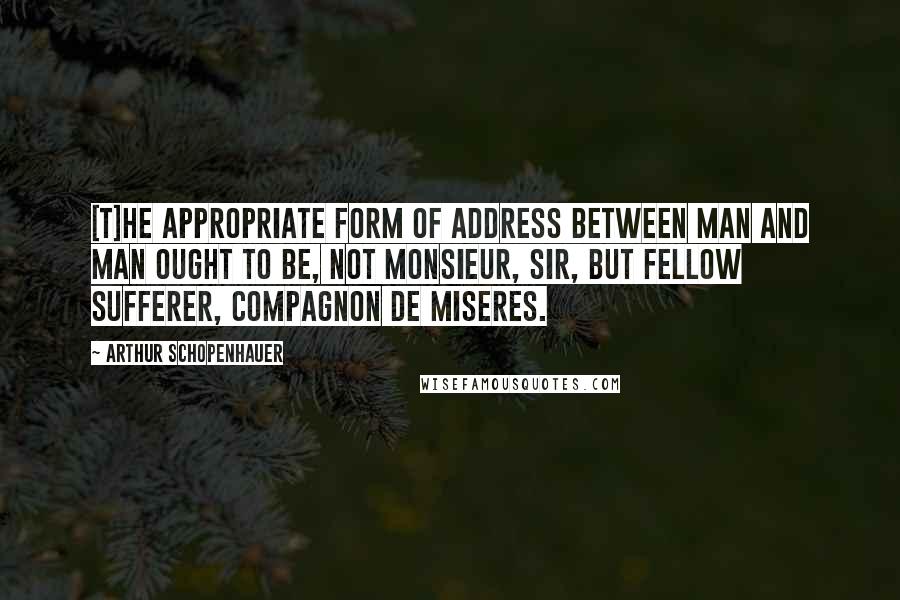 Arthur Schopenhauer Quotes: [T]he appropriate form of address between man and man ought to be, not monsieur, sir, but fellow sufferer, compagnon de miseres.