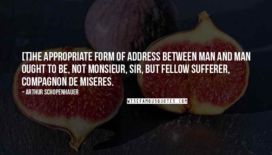 Arthur Schopenhauer Quotes: [T]he appropriate form of address between man and man ought to be, not monsieur, sir, but fellow sufferer, compagnon de miseres.