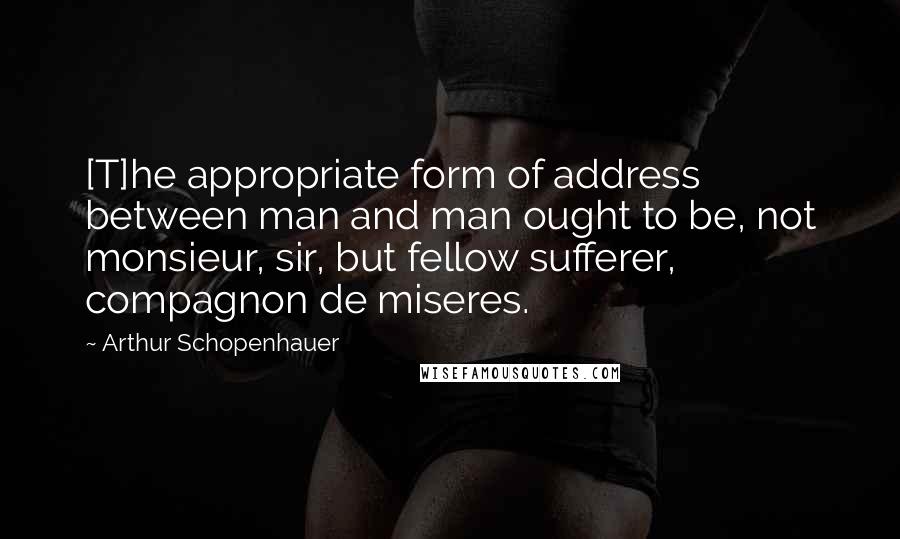 Arthur Schopenhauer Quotes: [T]he appropriate form of address between man and man ought to be, not monsieur, sir, but fellow sufferer, compagnon de miseres.