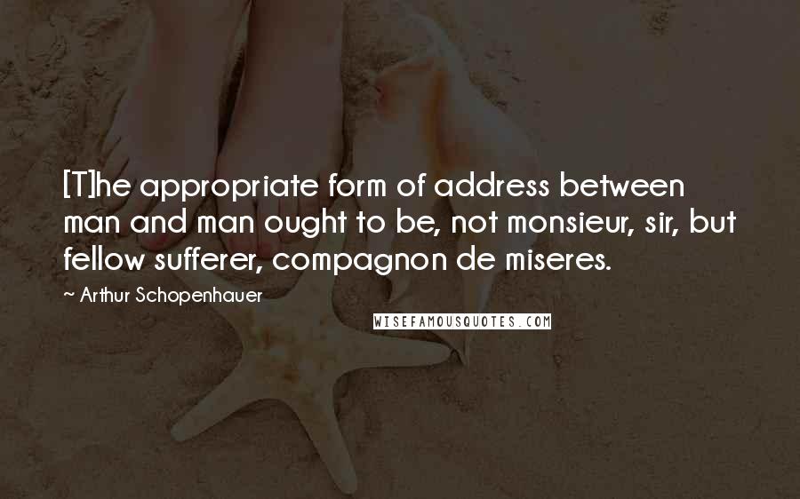 Arthur Schopenhauer Quotes: [T]he appropriate form of address between man and man ought to be, not monsieur, sir, but fellow sufferer, compagnon de miseres.