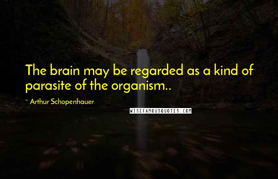 Arthur Schopenhauer Quotes: The brain may be regarded as a kind of parasite of the organism..