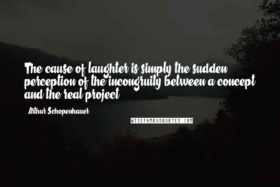Arthur Schopenhauer Quotes: The cause of laughter is simply the sudden perception of the incongruity between a concept and the real project.