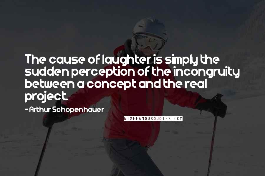 Arthur Schopenhauer Quotes: The cause of laughter is simply the sudden perception of the incongruity between a concept and the real project.