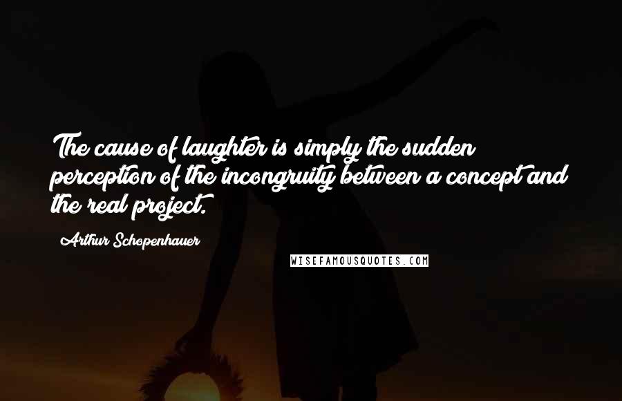 Arthur Schopenhauer Quotes: The cause of laughter is simply the sudden perception of the incongruity between a concept and the real project.