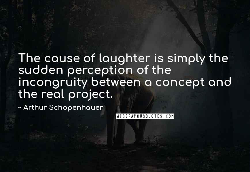 Arthur Schopenhauer Quotes: The cause of laughter is simply the sudden perception of the incongruity between a concept and the real project.