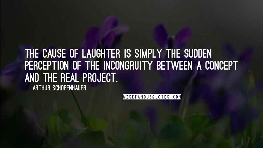 Arthur Schopenhauer Quotes: The cause of laughter is simply the sudden perception of the incongruity between a concept and the real project.