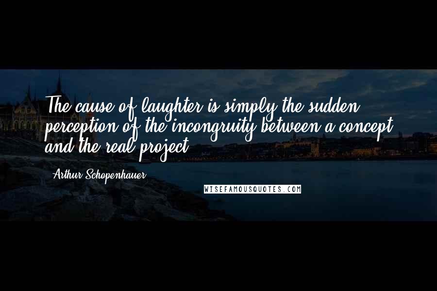 Arthur Schopenhauer Quotes: The cause of laughter is simply the sudden perception of the incongruity between a concept and the real project.