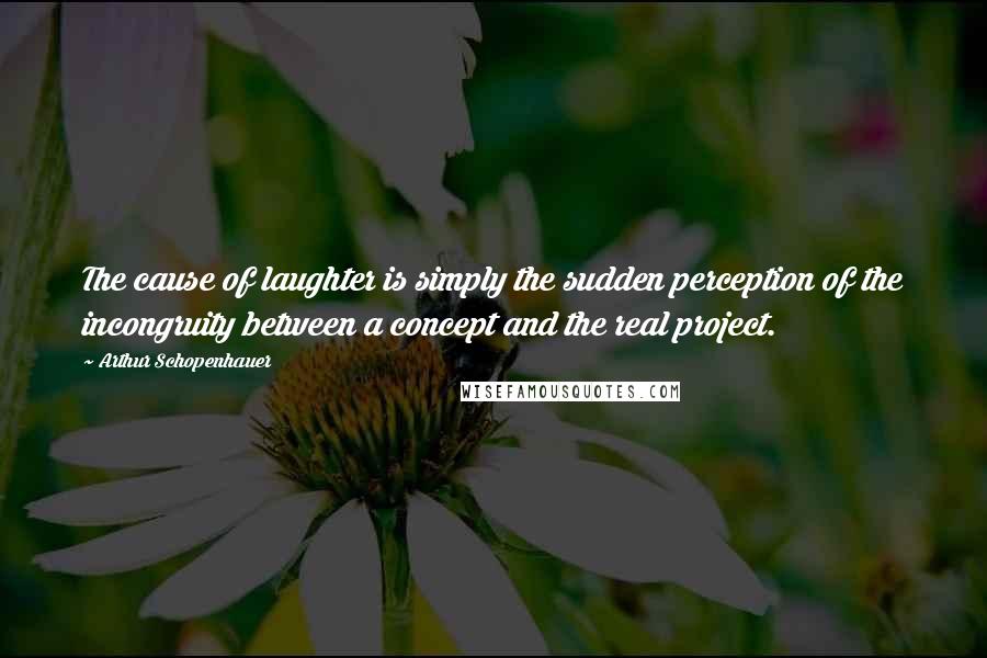 Arthur Schopenhauer Quotes: The cause of laughter is simply the sudden perception of the incongruity between a concept and the real project.