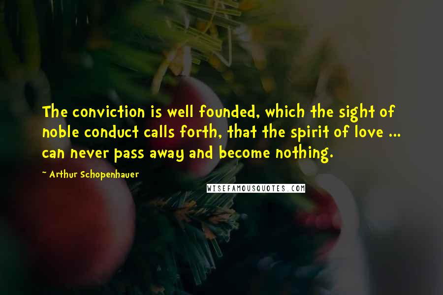 Arthur Schopenhauer Quotes: The conviction is well founded, which the sight of noble conduct calls forth, that the spirit of love ... can never pass away and become nothing.