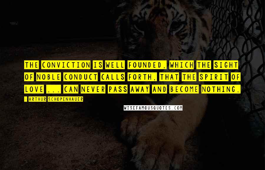 Arthur Schopenhauer Quotes: The conviction is well founded, which the sight of noble conduct calls forth, that the spirit of love ... can never pass away and become nothing.