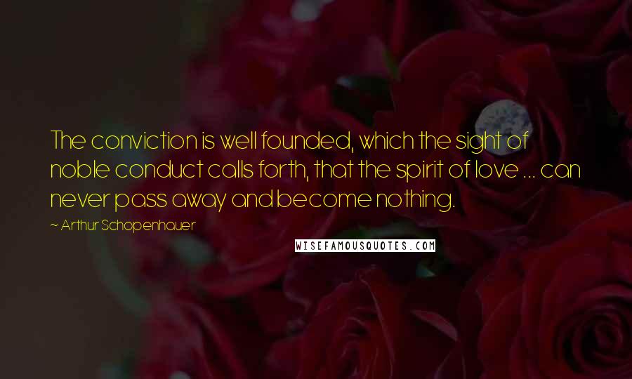 Arthur Schopenhauer Quotes: The conviction is well founded, which the sight of noble conduct calls forth, that the spirit of love ... can never pass away and become nothing.