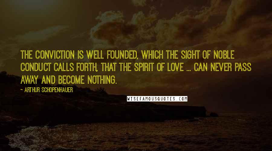Arthur Schopenhauer Quotes: The conviction is well founded, which the sight of noble conduct calls forth, that the spirit of love ... can never pass away and become nothing.
