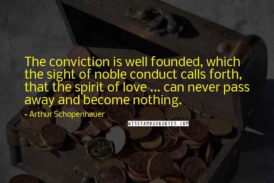 Arthur Schopenhauer Quotes: The conviction is well founded, which the sight of noble conduct calls forth, that the spirit of love ... can never pass away and become nothing.