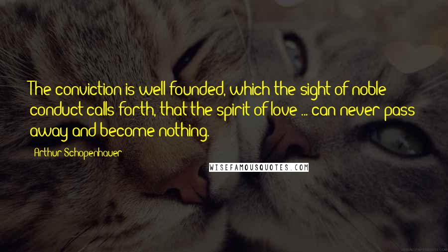Arthur Schopenhauer Quotes: The conviction is well founded, which the sight of noble conduct calls forth, that the spirit of love ... can never pass away and become nothing.