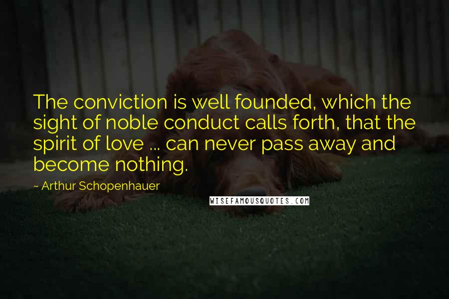 Arthur Schopenhauer Quotes: The conviction is well founded, which the sight of noble conduct calls forth, that the spirit of love ... can never pass away and become nothing.