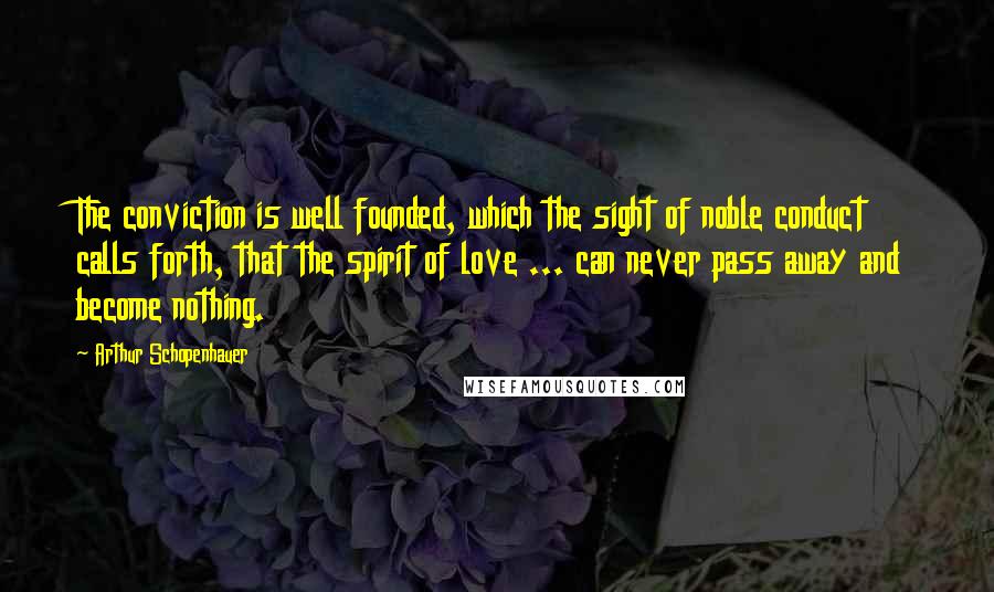Arthur Schopenhauer Quotes: The conviction is well founded, which the sight of noble conduct calls forth, that the spirit of love ... can never pass away and become nothing.